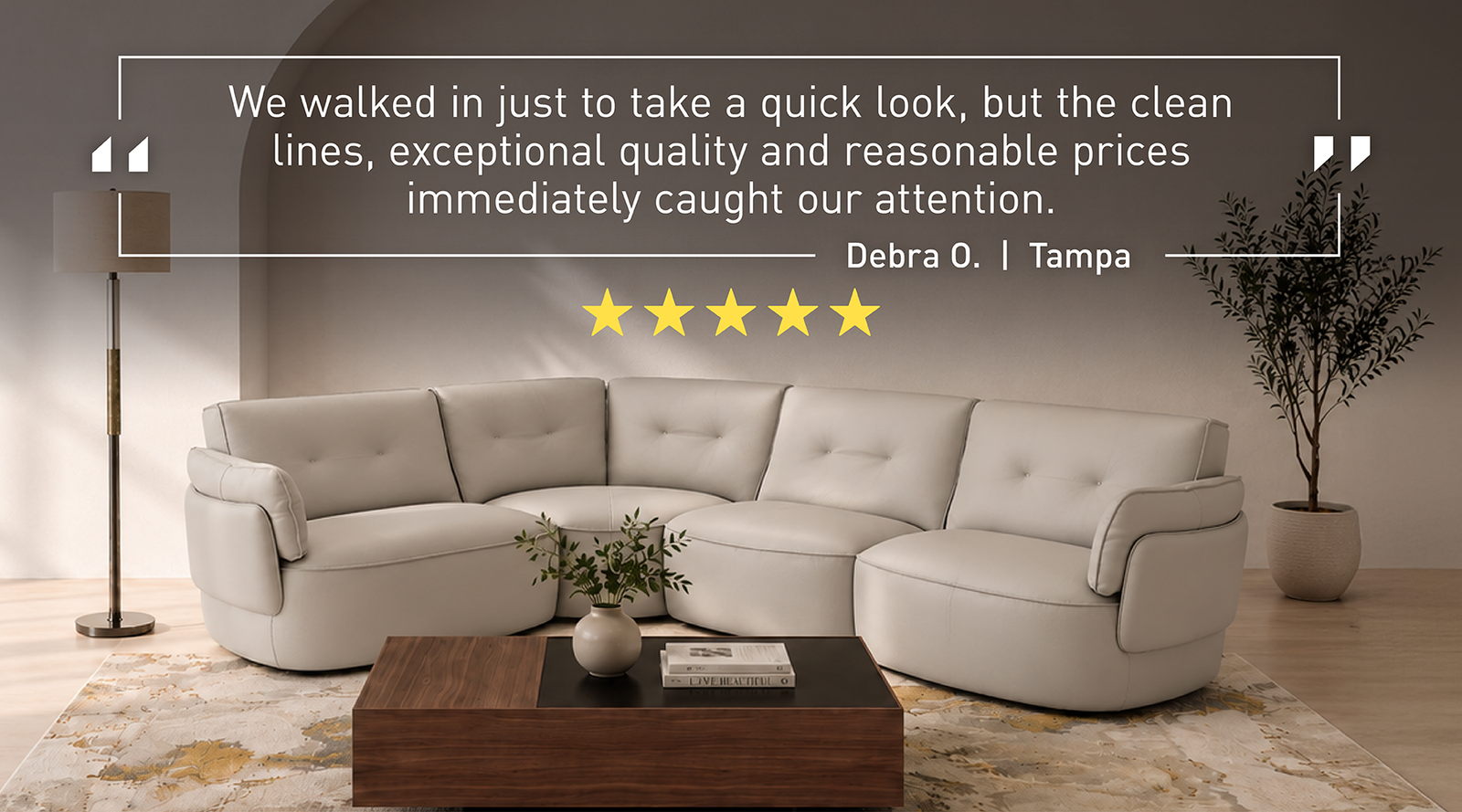 "We walked in just to take a quick look, but the clean lines, exceptional quality and reasonable prices immediately caught our attention." — Debra O., Tampa